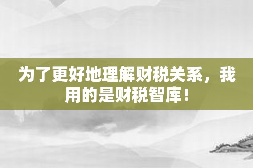 为了更好地理解财税关系，我用的是财税智库！