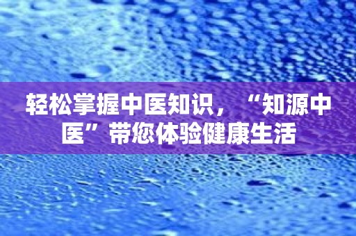 轻松掌握中医知识，“知源中医”带您体验健康生活