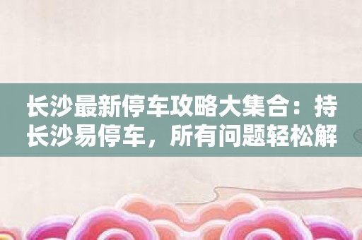 长沙最新停车攻略大集合：持长沙易停车，所有问题轻松解决！