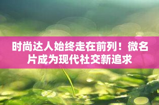 时尚达人始终走在前列！微名片成为现代社交新追求