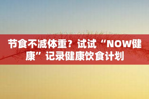 节食不减体重？试试“NOW健康”记录健康饮食计划