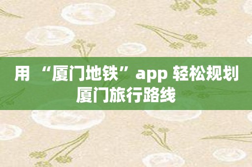 用 “厦门地铁”app 轻松规划厦门旅行路线