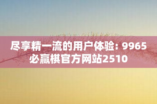 尽享精一流的用户体验: 9965必赢棋官方网站2510