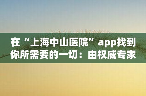 在“上海中山医院”app找到你所需要的一切：由权威专家提供