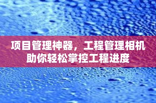 项目管理神器，工程管理相机助你轻松掌控工程进度