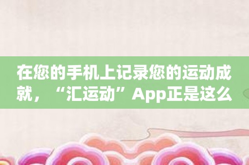 在您的手机上记录您的运动成就，“汇运动”App正是这么做的