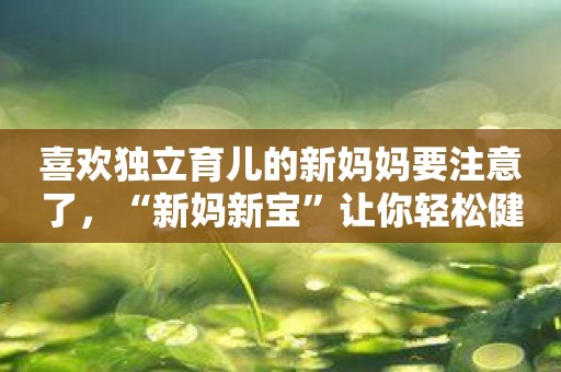 喜欢独立育儿的新妈妈要注意了，“新妈新宝”让你轻松健康地育儿