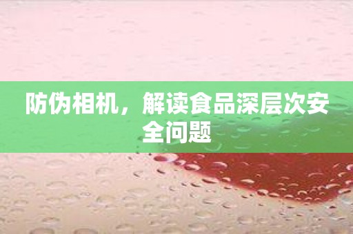 防伪相机，解读食品深层次安全问题