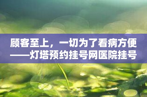 顾客至上，一切为了看病方便——灯塔预约挂号网医院挂号