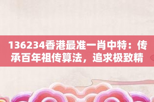 136234香港最准一肖中特：传承百年祖传算法，追求极致精准