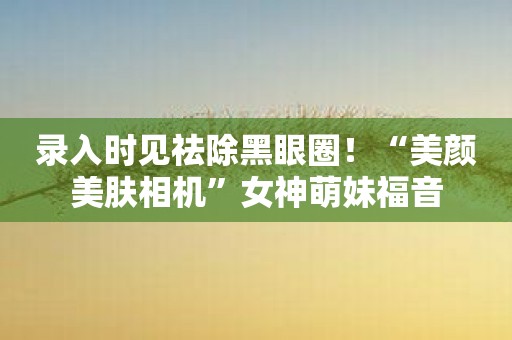 录入时见祛除黑眼圈！“美颜美肤相机”女神萌妹福音