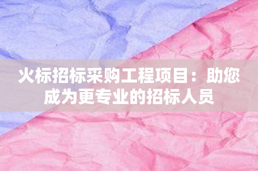 火标招标采购工程项目：助您成为更专业的招标人员