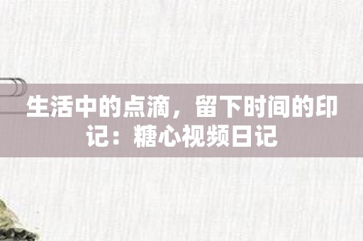 生活中的点滴，留下时间的印记：糖心视频日记