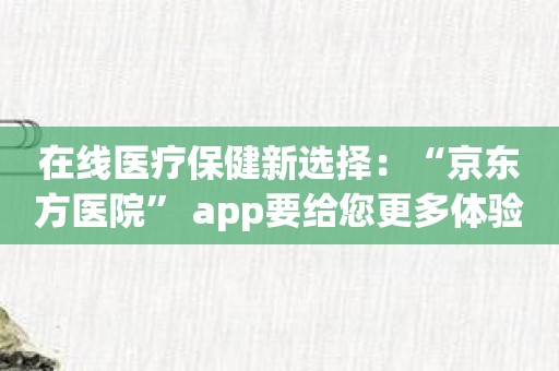 在线医疗保健新选择：“京东方医院” app要给您更多体验！