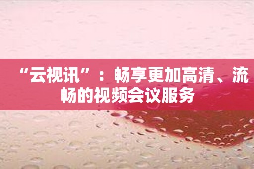 “云视讯”：畅享更加高清、流畅的视频会议服务