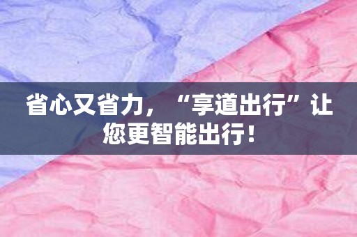 省心又省力，“享道出行”让您更智能出行！