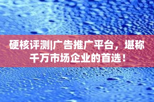 硬核评测|广告推广平台，堪称千万市场企业的首选！