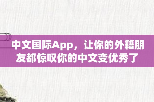 中文国际App，让你的外籍朋友都惊叹你的中文变优秀了