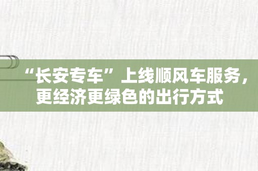 “长安专车”上线顺风车服务，更经济更绿色的出行方式