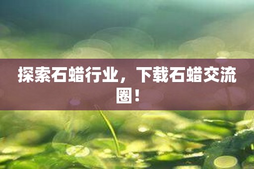 探索石蜡行业，下载石蜡交流圈！