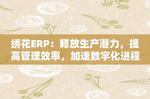 绣花ERP：释放生产潜力，提高管理效率，加速数字化进程！