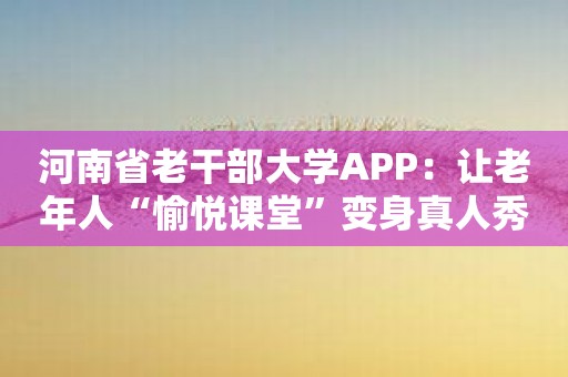 河南省老干部大学APP：让老年人“愉悦课堂”变身真人秀