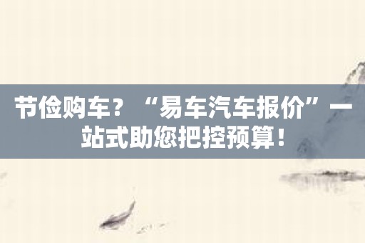 节俭购车？“易车汽车报价”一站式助您把控预算！