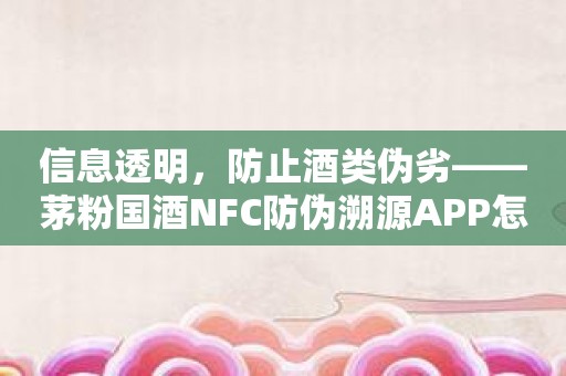 信息透明，防止酒类伪劣——茅粉国酒NFC防伪溯源APP怎样打破行业困境