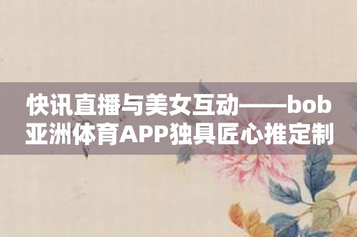 快讯直播与美女互动——bob亚洲体育APP独具匠心推定制体验