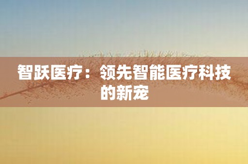 智跃医疗：领先智能医疗科技的新宠