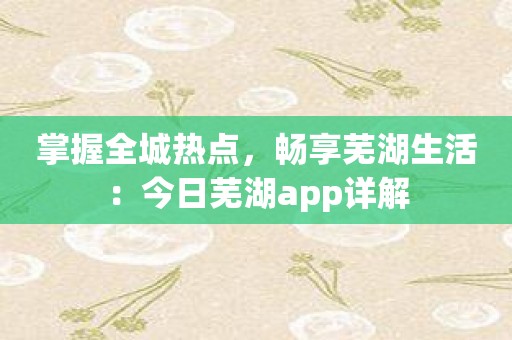 掌握全城热点，畅享芜湖生活：今日芜湖app详解