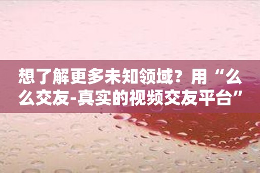 想了解更多未知领域？用“么么交友-真实的视频交友平台”