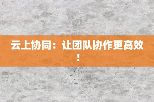 云上协同：让团队协作更高效！