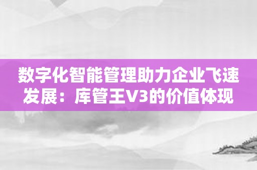 数字化智能管理助力企业飞速发展：库管王V3的价值体现