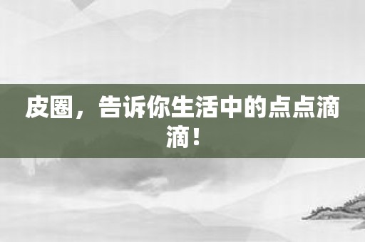 皮圈，告诉你生活中的点点滴滴！