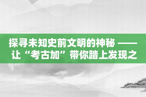 探寻未知史前文明的神秘 —— 让“考古加”带你踏上发现之旅！