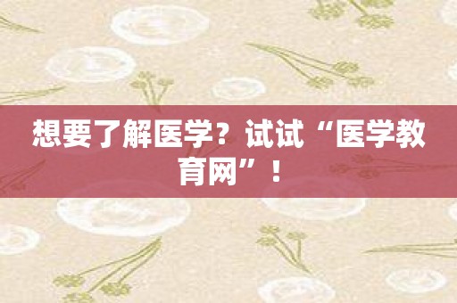 想要了解医学？试试“医学教育网”！