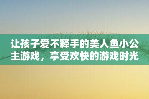 让孩子爱不释手的美人鱼小公主游戏，享受欢快的游戏时光！