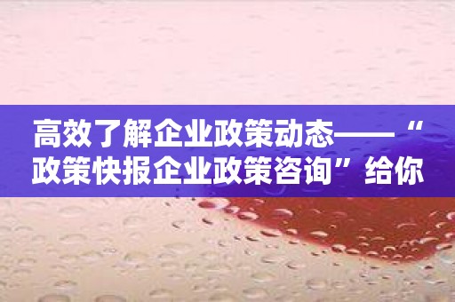 高效了解企业政策动态——“政策快报企业政策咨询”给你答案