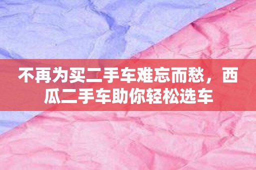 不再为买二手车难忘而愁，西瓜二手车助你轻松选车