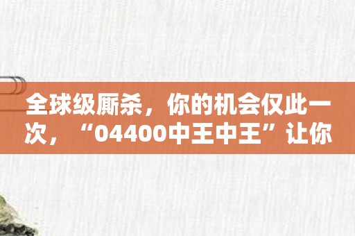 全球级厮杀，你的机会仅此一次，“04400中王中王”让你实现！