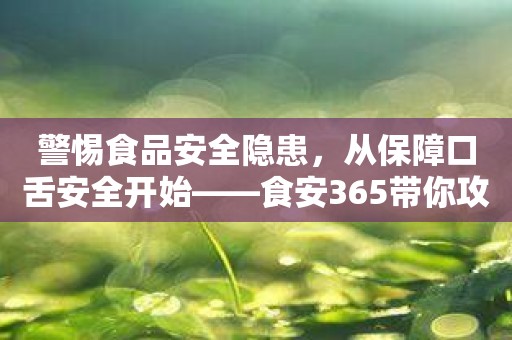 警惕食品安全隐患，从保障口舌安全开始——食安365带你攻略食品安全