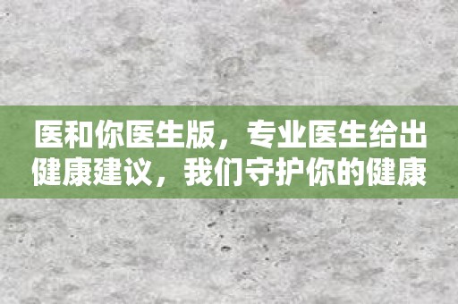 医和你医生版，专业医生给出健康建议，我们守护你的健康！