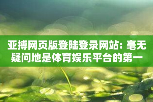 亚搏网页版登陆登录网站: 毫无疑问地是体育娱乐平台的第一选择