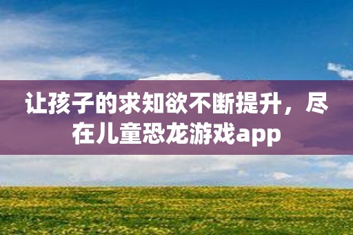 让孩子的求知欲不断提升，尽在儿童恐龙游戏app