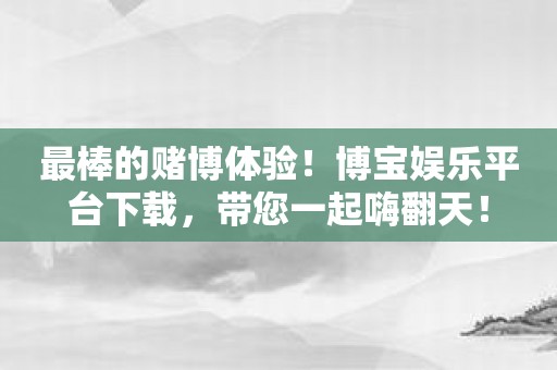 最棒的赌博体验！博宝娱乐平台下载，带您一起嗨翻天！