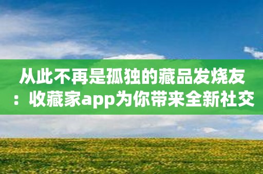 从此不再是孤独的藏品发烧友：收藏家app为你带来全新社交体验