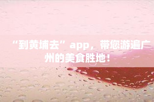 “到黄埔去”app，带您游遍广州的美食胜地！