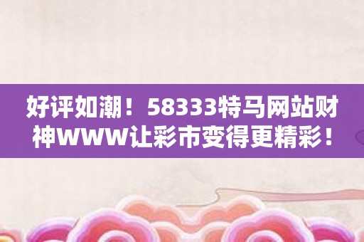 好评如潮！58333特马网站财神WWW让彩市变得更精彩！