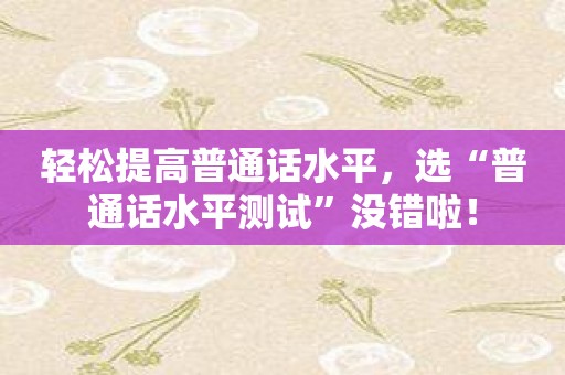 轻松提高普通话水平，选“普通话水平测试”没错啦！